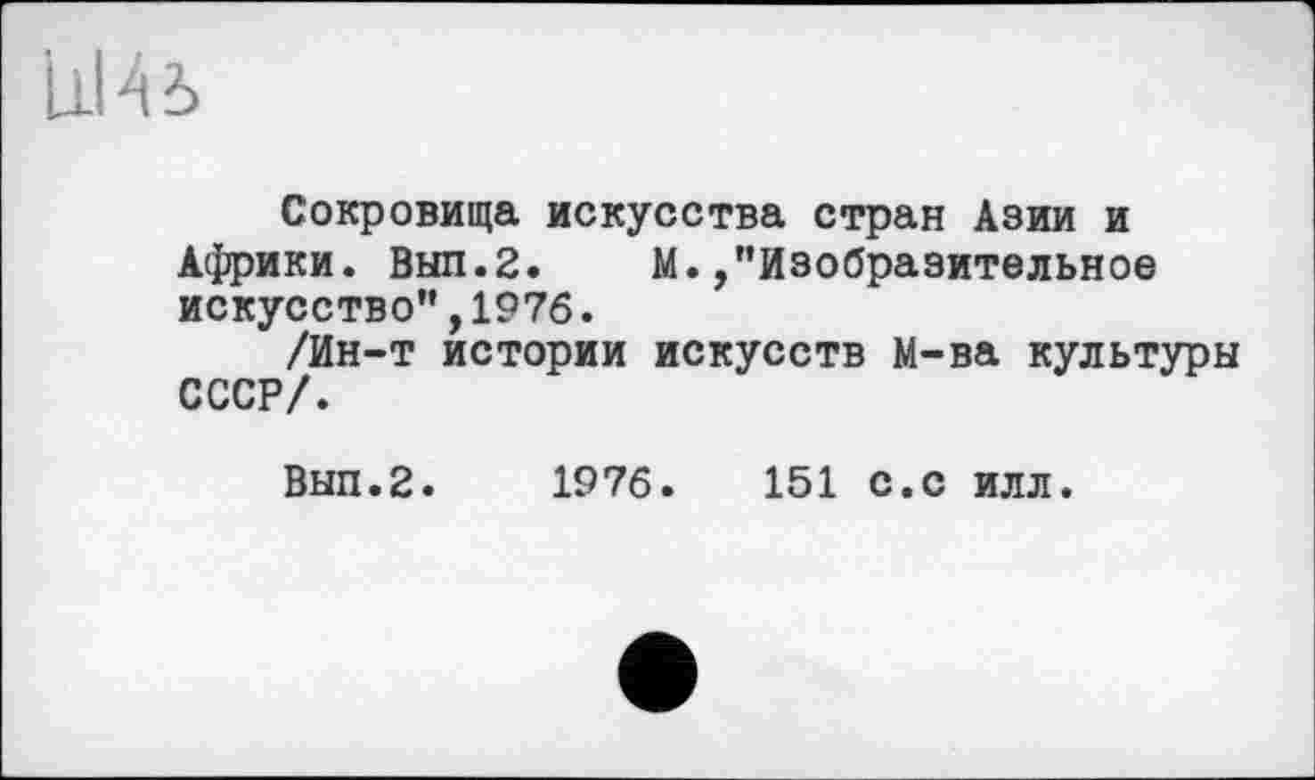 ﻿Ul 4 ъ
Сокровища искусства стран Азии и Африки. Выл.2. М./'Изобразительное искусство",1976.
/Ин-т истории искусств М-ва культуры СССР/.
Вып.2. 1976.	151 с.с илл.